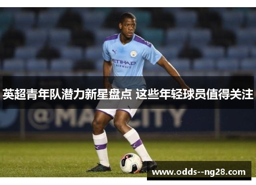 英超青年队潜力新星盘点 这些年轻球员值得关注 英超青年队潜力新星盘点 这些年轻球员值得关注