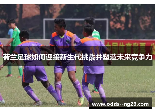 荷兰足球如何迎接新生代挑战并塑造未来竞争力 荷兰足球如何迎接新生代挑战并塑造未来竞争力