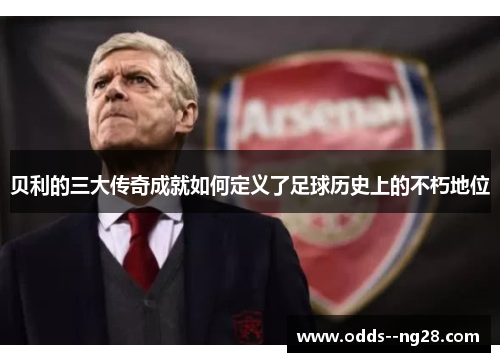 贝利的三大传奇成就如何定义了足球历史上的不朽地位 贝利的三大传奇成就如何定义了足球历史上的不朽地位