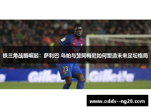 铁三角战略崛起:萨利巴 乌帕与楚阿梅尼如何塑造未来足坛格局 铁三角战略崛起:萨利巴 乌帕与楚阿梅尼如何塑造未来足坛格局