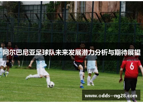 阿尔巴尼亚足球队未来发展潜力分析与期待展望 阿尔巴尼亚足球队未来发展潜力分析与期待展望