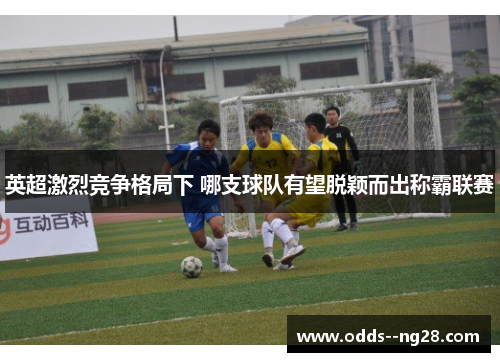 英超激烈竞争格局下 哪支球队有望脱颖而出称霸联赛