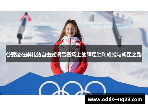 谷爱凌在崇礼站自由式滑雪赛场上的辉煌胜利成就与明星之路