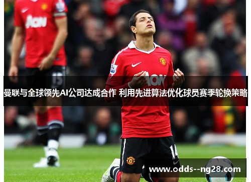 曼联与全球领先AI公司达成合作 利用先进算法优化球员赛季轮换策略