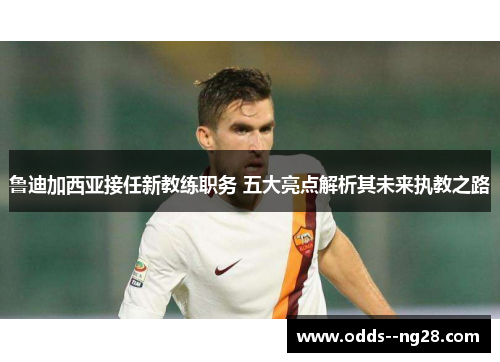 鲁迪加西亚接任新教练职务 五大亮点解析其未来执教之路