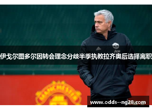 伊戈尔图多尔因转会理念分歧半季执教拉齐奥后选择离职