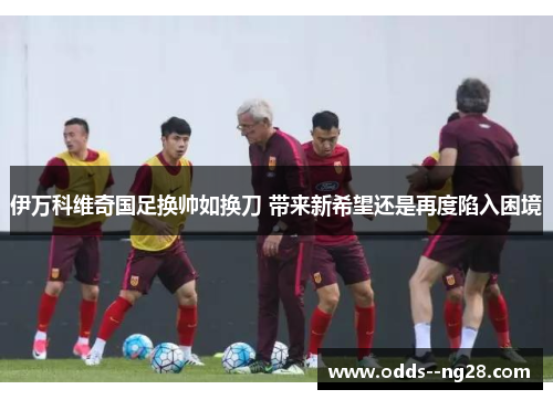 伊万科维奇国足换帅如换刀 带来新希望还是再度陷入困境