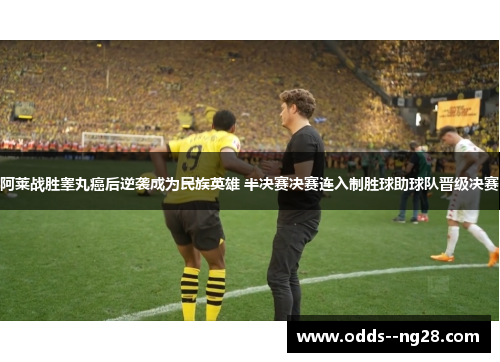 阿莱战胜睾丸癌后逆袭成为民族英雄 半决赛决赛连入制胜球助球队晋级决赛