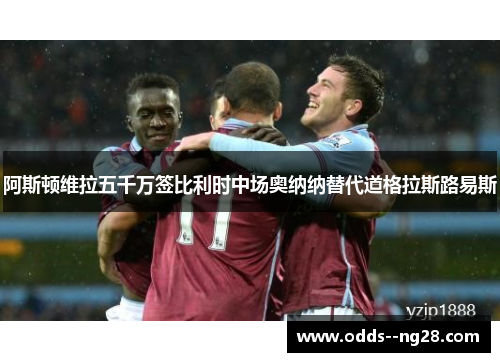阿斯顿维拉五千万签比利时中场奥纳纳替代道格拉斯路易斯 阿斯顿维拉五千万签比利时中场奥纳纳替代道格拉斯路易斯
