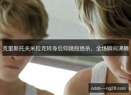 克里斯托夫米拉克转身后仰跳投绝杀，全场瞬间沸腾
